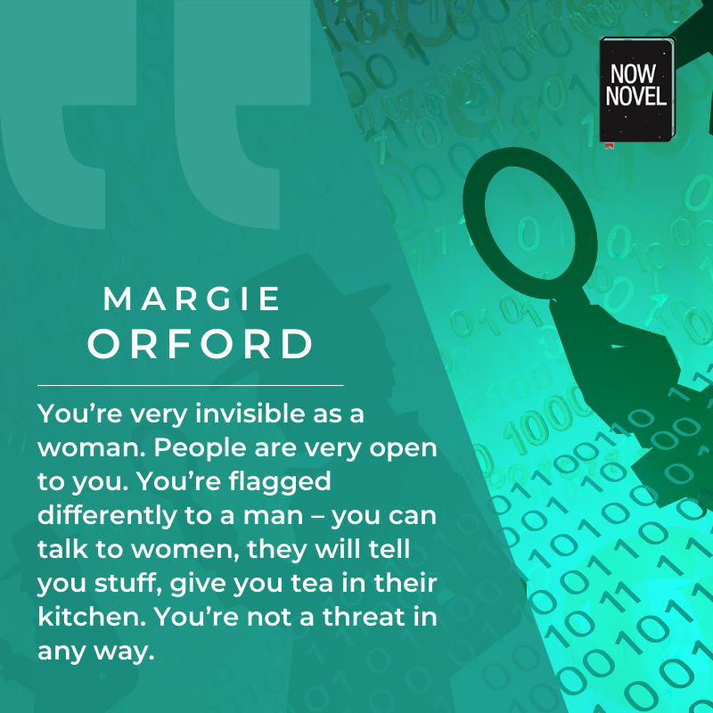 Margie Orford quote: You’re very invisible as a woman. People are very open to you. You’re flagged differently to a man – you can talk to women, they will tell you stuff, give you tea in their kitchen. You’re not a threat in any way.